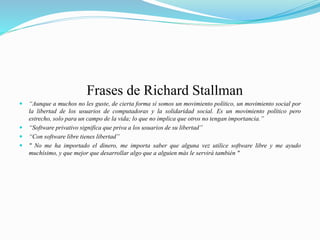 Frases de Richard Stallman
 “Aunque a muchos no les guste, de cierta forma sí somos un movimiento político, un movimiento social por
la libertad de los usuarios de computadoras y la solidaridad social. Es un movimiento político pero
estrecho, solo para un campo de la vida; lo que no implica que otros no tengan importancia.”
 “Software privativo significa que priva a los usuarios de su libertad”
 “Con software libre tienes libertad”
 " No me ha importado el dinero, me importa saber que alguna vez utilice software libre y me ayudo
muchísimo, y que mejor que desarrollar algo que a alguien más le servirá también "
 