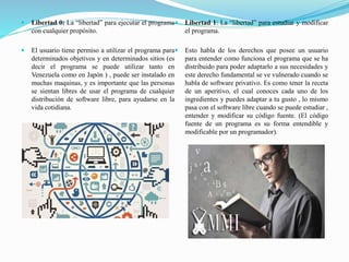  Libertad 0: La “libertad” para ejecutar el programa
con cualquier propósito.
 El usuario tiene permiso a utilizar el programa para
determinados objetivos y en determinados sitios (es
decir el programa se puede utilizar tanto en
Venezuela como en Japón ) , puede ser instalado en
muchas maquinas, y es importante que las personas
se sientan libres de usar el programa de cualquier
distribución de software libre, para ayudarse en la
vida cotidiana.
 Libertad 1: La “libertad” para estudiar y modificar
el programa.
 Esto habla de los derechos que posee un usuario
para entender como funciona el programa que se ha
distribuido para poder adaptarlo a sus necesidades y
este derecho fundamental se ve vulnerado cuando se
habla de software privativo. Es como tener la receta
de un aperitivo, el cual conoces cada uno de los
ingredientes y puedes adaptar a tu gusto , lo mismo
pasa con el software libre cuando se puede estudiar ,
entender y modificar su código fuente. (El código
fuente de un programa es su forma entendible y
modificable por un programador).
 