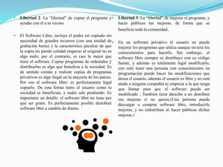  Libertad 2: La “libertad” de copiar el programa y
ayudar con él a tu vecino
 El Software Libre, incluye el poder ser copiado sin
necesidad de grandes recursos (con una unidad de
grabación basta) y la característica peculiar de que
la copia no pierde calidad respecto al original no es
algo malo: por el contrario, es casi lo mejor que
tiene el software. Copiar programas de ordenador y
distribuirlas es algo que beneficia a la sociedad. Es
de sentido común y realizar copias de programas
privativos es algo ilegal en la mayoría de los países.
Por eso el software libre: es perfectamente legal
copiarlo. De esta forma tanto el usuario como la
sociedad se benefician, y nadie sale perdiendo. Es
importante un detalle: el software libre no tiene por
qué ser gratis. Es perfectamente posible distribuir
software libre a cambio de dinero.
 Libertad 3: La “libertad” de mejorar el programa, y
hacer públicas tus mejoras, de forma que se
beneficie toda la comunidad.
 En un software privativo el usuario no puede
mejorar los programas que utiliza aunque tuviera los
conocimientos para hacerlo. Sin embargo, el
software libre siempre se distribuye con su código
fuente, y además es totalmente legal modificarlo,
con solo tener una persona con conocimientos en
programación puede hacer las modificaciones que
desea el usuario, además el usuario es libre y no está
atado a ninguna compañía ni empresa a la que tenga
que llamar para que el software pueda ser
modificado ; También tiene derecho a no distribuir
sus mejoras si no quiere.(Una persona puede
descargar o comprar software libre, introducirle
mejoras, y no redistribuir ni hacer públicas dichas
mejoras.)
 