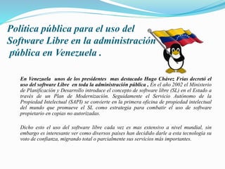 Política pública para el uso del
Software Libre en la administración
pública en Venezuela .
En Venezuela unos de los presidentes mas destacado Hugo Chávez Frías decretó el
uso del software Libre en toda la administración pública , En el año 2002 el Ministerio
de Planificación y Desarrollo introduce el concepto de software libre (SL) en el Estado a
través de un Plan de Modernización. Seguidamente el Servicio Autónomo de la
Propiedad Intelectual (SAPI) se convierte en la primera oficina de propiedad intelectual
del mundo que promueve el SL como estrategia para combatir el uso de software
propietario en copias no autorizadas.
Dicho esto el uso del software libre cada vez es mas extensivo a nivel mundial, sin
embargo es interesante ver como diversos países han decidido darle a esta tecnología su
voto de confianza, migrando total o parcialmente sus servicios más importantes.
 