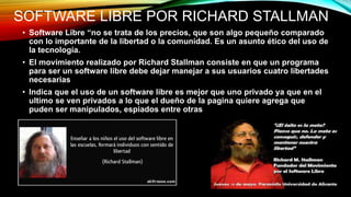 SOFTWARE LIBRE POR RICHARD STALLMAN
• Software Libre “no se trata de los precios, que son algo pequeño comparado
con lo importante de la libertad o la comunidad. Es un asunto ético del uso de
la tecnología.
• El movimiento realizado por Richard Stallman consiste en que un programa
para ser un software libre debe dejar manejar a sus usuarios cuatro libertades
necesarias
• Indica que el uso de un software libre es mejor que uno privado ya que en el
ultimo se ven privados a lo que el dueño de la pagina quiere agrega que
puden ser manipulados, espiados entre otras
 