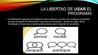 LA LIBERTAD DE USAR EL
PROGRAMA
• La libertad de ejecutar el programa como quieras ,es decr con cualquier proposito
ya sea compartir la informacion que hay se encuentra , opinar de algun tema
manejado o hacer sus propias publicaciones para mejorarl el contenido
 
