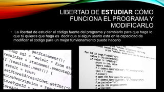 LIBERTAD DE ESTUDIAR CÓMO
FUNCIONA EL PROGRAMA Y
MODIFICARLO
• La libertad de estudiar el código fuente del programa y cambiarlo para que haga lo
que tú quieres que haga es decir que si algun usario esta en la capacidad de
modificar el codigo para un mejor funvionamiento puede hacerlo
 