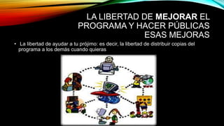 LA LIBERTAD DE MEJORAR EL
PROGRAMA Y HACER PÚBLICAS
ESAS MEJORAS
• La libertad de ayudar a tu prójimo: es decir, la libertad de distribuir copias del
programa a los demás cuando quieras
 