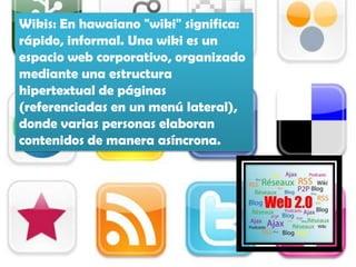 Wikis: En hawaiano "wiki" significa:
rápido, informal. Una wiki es un
espacio web corporativo, organizado
mediante una estructura
hipertextual de páginas
(referenciadas en un menú lateral),
donde varias personas elaboran
contenidos de manera asíncrona.
 