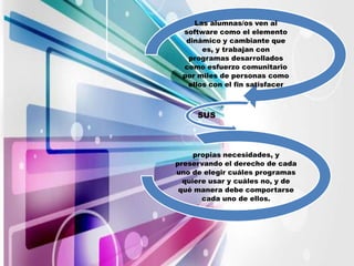 Las alumnas/os ven al
 software como el elemento
  dinámico y cambiante que
      es, y trabajan con
   programas desarrollados
 como esfuerzo comunitario
 por miles de personas como
  ellos con el fin satisfacer



     SUS



     propias necesidades, y
preservando el derecho de cada
uno de elegir cuáles programas
  quiere usar y cuáles no, y de
 qué manera debe comportarse
       cada uno de ellos.
 
