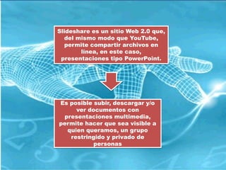 Slideshare es un sitio Web 2.0 que,
  del mismo modo que YouTube,
   permite compartir archivos en
       línea, en este caso,
 presentaciones tipo PowerPoint.




Es posible subir, descargar y/o
     ver documentos con
 presentaciones multimedia,
permite hacer que sea visible a
  quien queramos, un grupo
   restringido y privado de
           personas
 