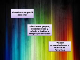 •Gestionar tu perfil
     personal




                •Gestionar grupos,
                  suscripciones y
                 añadir e invitar a
                amigos y conocidos



                                       •Añadir
                                  presentaciones a
                                     tu lista de
                                      Favoritos
 