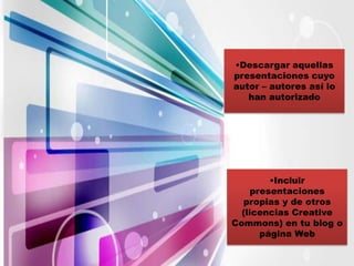 •Descargar aquellas
presentaciones cuyo
autor – autores así lo
   han autorizado




         •Incluir
     presentaciones
  propias y de otros
  (licencias Creative
Commons) en tu blog o
       página Web
 