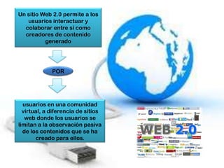 Un sitio Web 2.0 permite a los
   usuarios interactuar y
  colaborar entre sí como
  creadores de contenido
          generado




             POR




  usuarios en una comunidad
  virtual, a diferencia de sitios
   web donde los usuarios se
limitan a la observación pasiva
  de los contenidos que se ha
       creado para ellos.
 