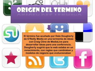 El término fue acuñado por Dale Dougherty
de O'Reilly Media en una tormenta de ideas
     con Craig Cline de MediaLive para
  desarrollar ideas para una conferencia.
Dougherty sugirió que la web estaba en un
renacimiento, con reglas que cambiaban y
 modelos de negocio que evolucionaban.
 