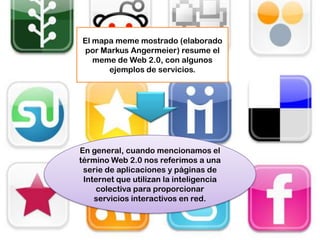 El mapa meme mostrado (elaborado
por Markus Angermeier) resume el
   meme de Web 2.0, con algunos
      ejemplos de servicios.




En general, cuando mencionamos el
término Web 2.0 nos referimos a una
 serie de aplicaciones y páginas de
 Internet que utilizan la inteligencia
    colectiva para proporcionar
    servicios interactivos en red.
 