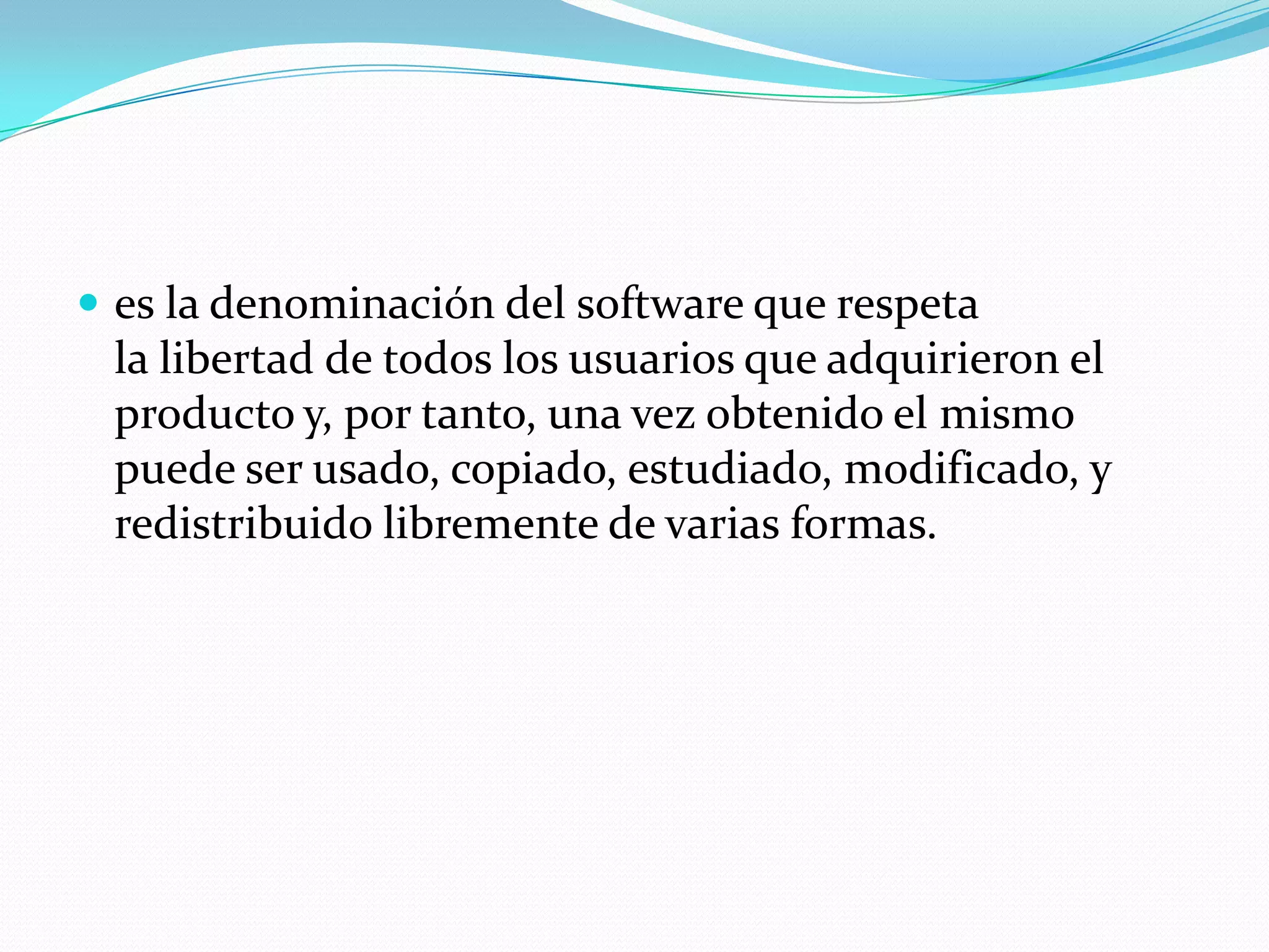  es la denominación del software que respeta
la libertad de todos los usuarios que adquirieron el
producto y, por tanto, una vez obtenido el mismo
puede ser usado, copiado, estudiado, modificado, y
redistribuido libremente de varias formas.
 