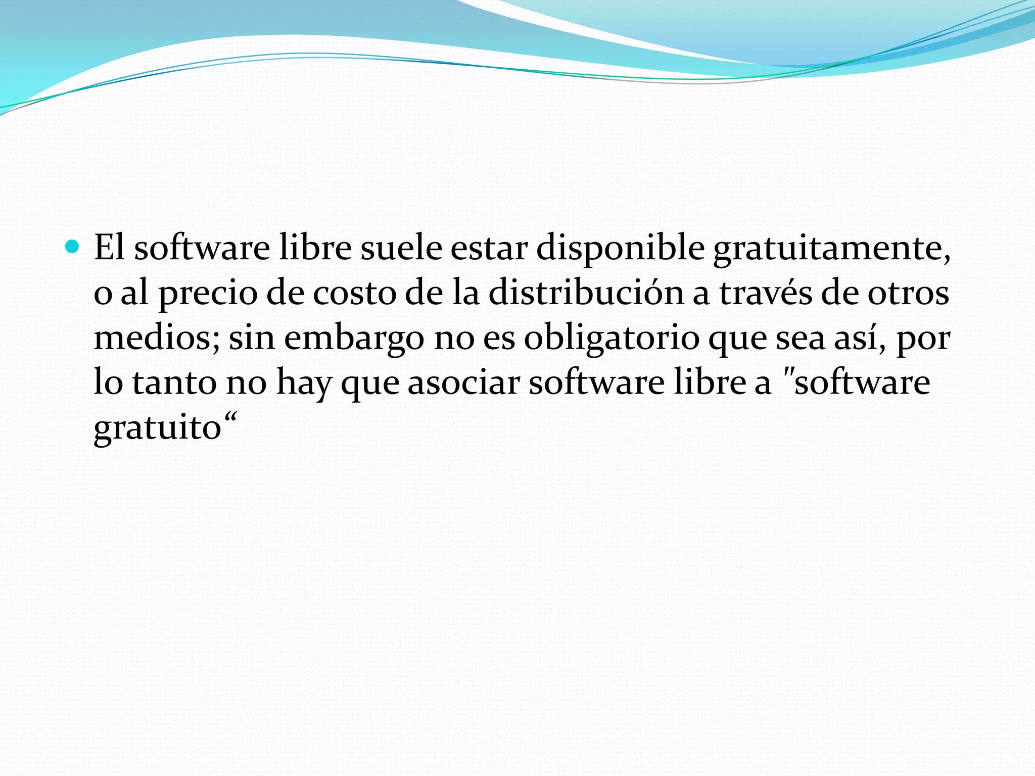  El software libre suele estar disponible gratuitamente,
o al precio de costo de la distribución a través de otros
medios; sin embargo no es obligatorio que sea así, por
lo tanto no hay que asociar software libre a "software
gratuito“
 
