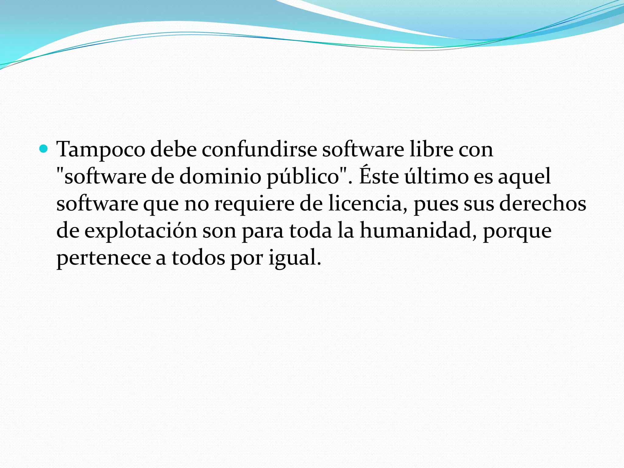  Tampoco debe confundirse software libre con
"software de dominio público". Éste último es aquel
software que no requiere de licencia, pues sus derechos
de explotación son para toda la humanidad, porque
pertenece a todos por igual.
 