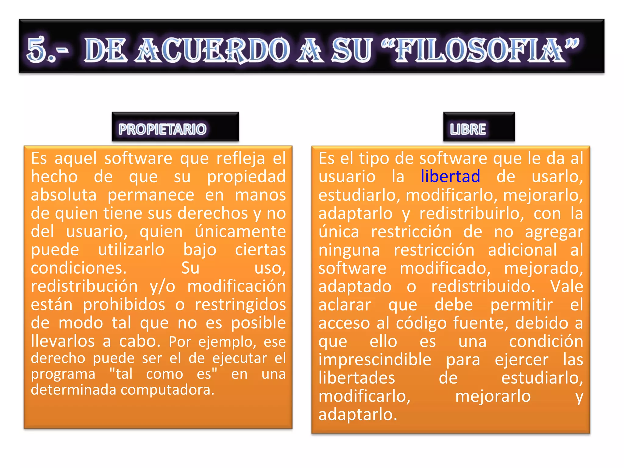Es aquel software que refleja el      Es el tipo de software que le da al
hecho de que su propiedad             usuario la libertad de usarlo,
absoluta permanece en manos           estudiarlo, modificarlo, mejorarlo,
de quien tiene sus derechos y no      adaptarlo y redistribuirlo, con la
del usuario, quien únicamente         única restricción de no agregar
puede utilizarlo bajo ciertas         ninguna restricción adicional al
condiciones.       Su        uso,     software modificado, mejorado,
redistribución y/o modificación       adaptado o redistribuido. Vale
están prohibidos o restringidos       aclarar que debe permitir el
de modo tal que no es posible         acceso al código fuente, debido a
llevarlos a cabo. Por ejemplo, ese    que ello es una condición
derecho puede ser el de ejecutar el   imprescindible para ejercer las
programa "tal como es" en una         libertades      de       estudiarlo,
determinada computadora.              modificarlo,      mejorarlo        y
                                      adaptarlo.
 