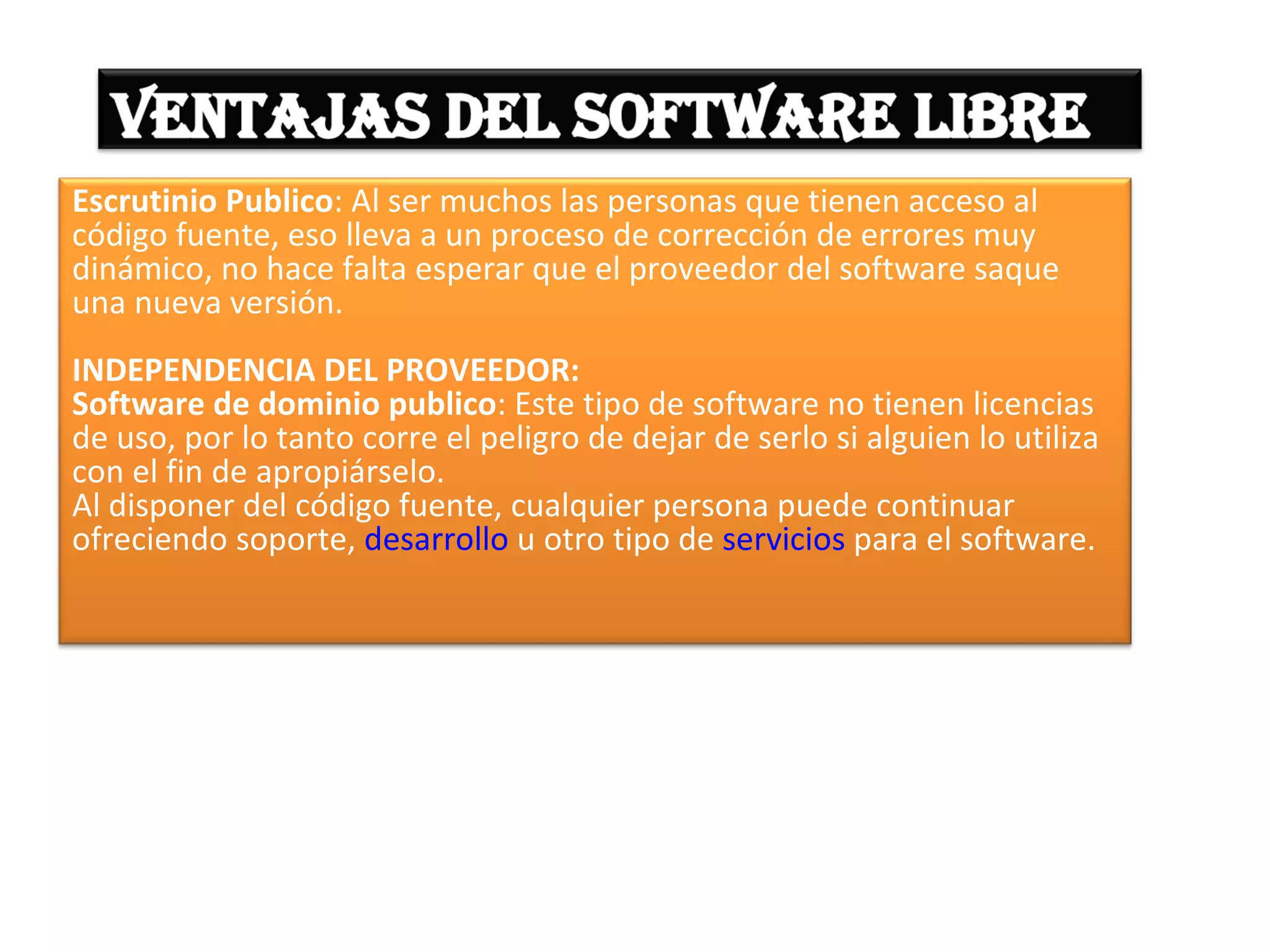 Escrutinio Publico: Al ser muchos las personas que tienen acceso al
código fuente, eso lleva a un proceso de corrección de errores muy
dinámico, no hace falta esperar que el proveedor del software saque
una nueva versión.
INDEPENDENCIA DEL PROVEEDOR:
Software de dominio publico: Este tipo de software no tienen licencias
de uso, por lo tanto corre el peligro de dejar de serlo si alguien lo utiliza
con el fin de apropiárselo.
Al disponer del código fuente, cualquier persona puede continuar
ofreciendo soporte, desarrollo u otro tipo de servicios para el software.
 