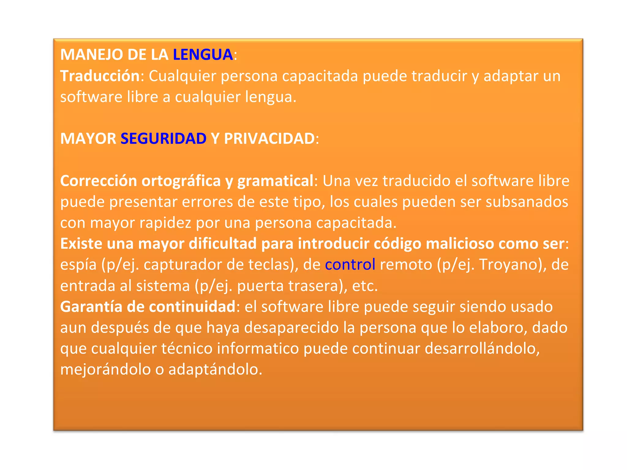MANEJO DE LA LENGUA:
Traducción: Cualquier persona capacitada puede traducir y adaptar un
software libre a cualquier lengua.

MAYOR SEGURIDAD Y PRIVACIDAD:

Corrección ortográfica y gramatical: Una vez traducido el software libre
puede presentar errores de este tipo, los cuales pueden ser subsanados
con mayor rapidez por una persona capacitada.
Existe una mayor dificultad para introducir código malicioso como ser:
espía (p/ej. capturador de teclas), de control remoto (p/ej. Troyano), de
entrada al sistema (p/ej. puerta trasera), etc.
Garantía de continuidad: el software libre puede seguir siendo usado
aun después de que haya desaparecido la persona que lo elaboro, dado
que cualquier técnico informatico puede continuar desarrollándolo,
mejorándolo o adaptándolo.
 