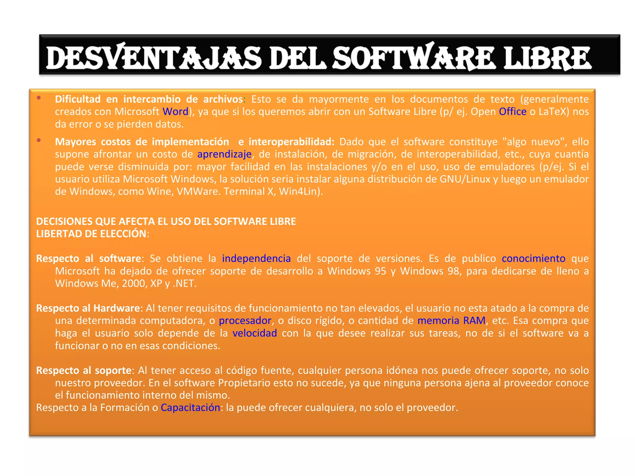    Dificultad en intercambio de archivos: Esto se da mayormente en los documentos de texto (generalmente
    creados con Microsoft Word), ya que si los queremos abrir con un Software Libre (p/ ej. Open Office o LaTeX) nos
    da error o se pierden datos.
   Mayores costos de implementación e interoperabilidad: Dado que el software constituye "algo nuevo", ello
    supone afrontar un costo de aprendizaje, de instalación, de migración, de interoperabilidad, etc., cuya cuantía
    puede verse disminuida por: mayor facilidad en las instalaciones y/o en el uso, uso de emuladores (p/ej. Si el
    usuario utiliza Microsoft Windows, la solución seria instalar alguna distribución de GNU/Linux y luego un emulador
    de Windows, como Wine, VMWare. Terminal X, Win4Lin).

DECISIONES QUE AFECTA EL USO DEL SOFTWARE LIBRE
LIBERTAD DE ELECCIÓN:

Respecto al software: Se obtiene la independencia del soporte de versiones. Es de publico conocimiento que
   Microsoft ha dejado de ofrecer soporte de desarrollo a Windows 95 y Windows 98, para dedicarse de lleno a
   Windows Me, 2000, XP y .NET.

Respecto al Hardware: Al tener requisitos de funcionamiento no tan elevados, el usuario no esta atado a la compra de
   una determinada computadora, o procesador, o disco rígido, o cantidad de memoria RAM, etc. Esa compra que
   haga el usuario solo depende de la velocidad con la que desee realizar sus tareas, no de si el software va a
   funcionar o no en esas condiciones.

Respecto al soporte: Al tener acceso al código fuente, cualquier persona idónea nos puede ofrecer soporte, no solo
   nuestro proveedor. En el software Propietario esto no sucede, ya que ninguna persona ajena al proveedor conoce
   el funcionamiento interno del mismo.
Respecto a la Formación o Capacitación: la puede ofrecer cualquiera, no solo el proveedor.
 
