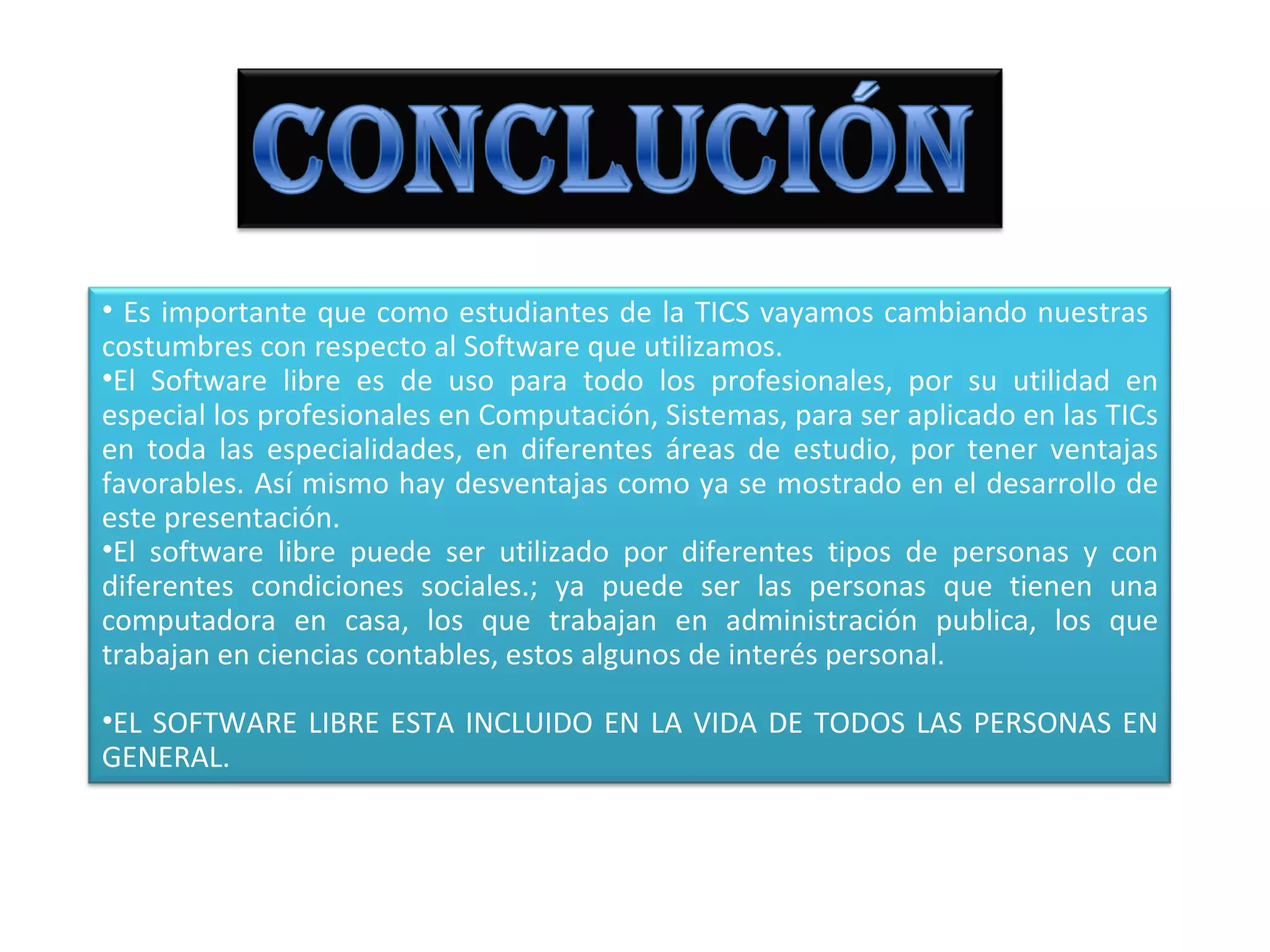 • Es importante que como estudiantes de la TICS vayamos cambiando nuestras
costumbres con respecto al Software que utilizamos.
•El Software libre es de uso para todo los profesionales, por su utilidad en
especial los profesionales en Computación, Sistemas, para ser aplicado en las TICs
en toda las especialidades, en diferentes áreas de estudio, por tener ventajas
favorables. Así mismo hay desventajas como ya se mostrado en el desarrollo de
este presentación.
•El software libre puede ser utilizado por diferentes tipos de personas y con
diferentes condiciones sociales.; ya puede ser las personas que tienen una
computadora en casa, los que trabajan en administración publica, los que
trabajan en ciencias contables, estos algunos de interés personal.

•EL SOFTWARE LIBRE ESTA INCLUIDO EN LA VIDA DE TODOS LAS PERSONAS EN
GENERAL.
 