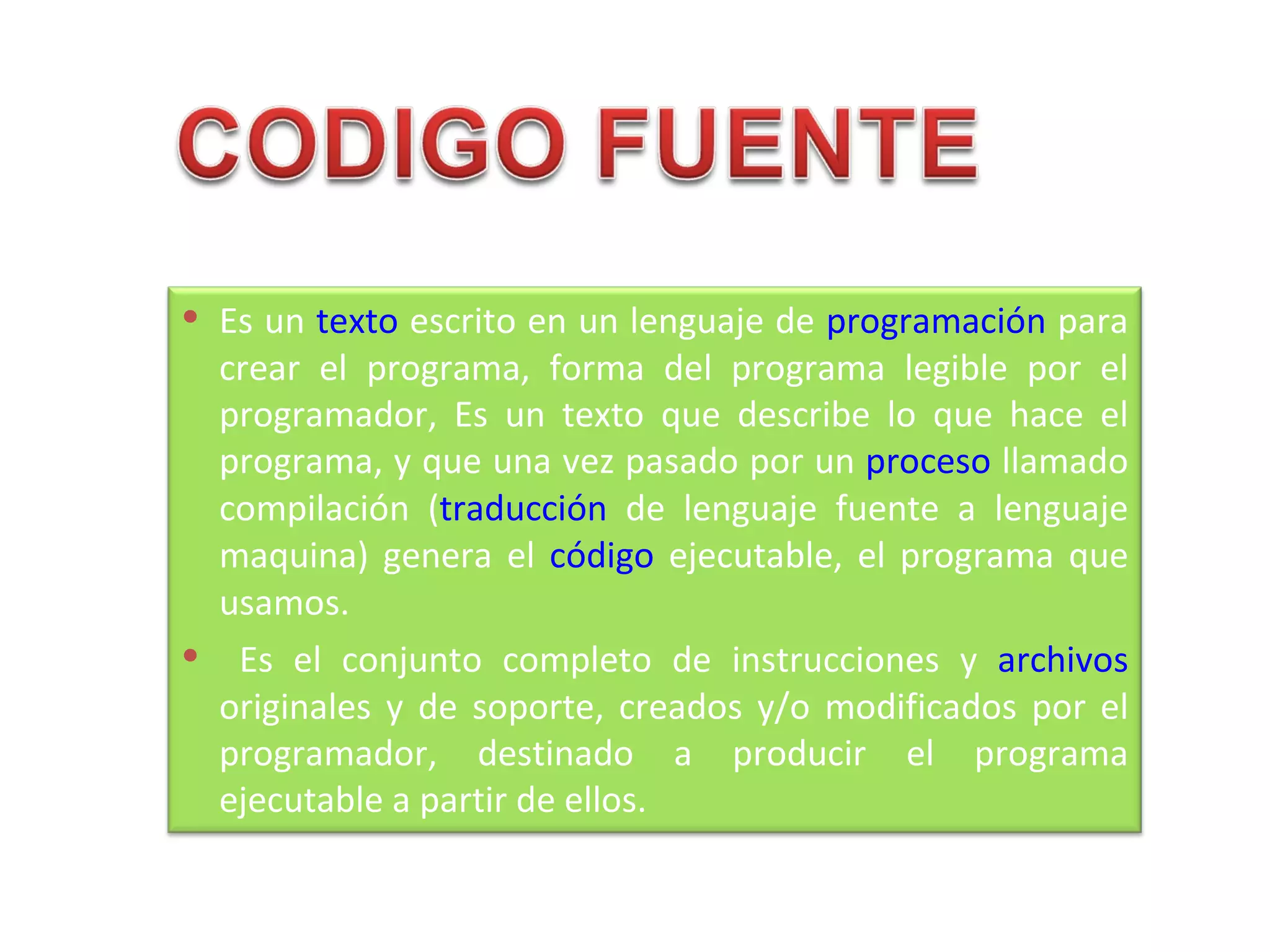  Es un texto escrito en un lenguaje de programación para
 crear el programa, forma del programa legible por el
 programador, Es un texto que describe lo que hace el
 programa, y que una vez pasado por un proceso llamado
 compilación (traducción de lenguaje fuente a lenguaje
 maquina) genera el código ejecutable, el programa que
 usamos.
 Es el conjunto completo de instrucciones y archivos
 originales y de soporte, creados y/o modificados por el
 programador, destinado a producir el programa
 ejecutable a partir de ellos.
 