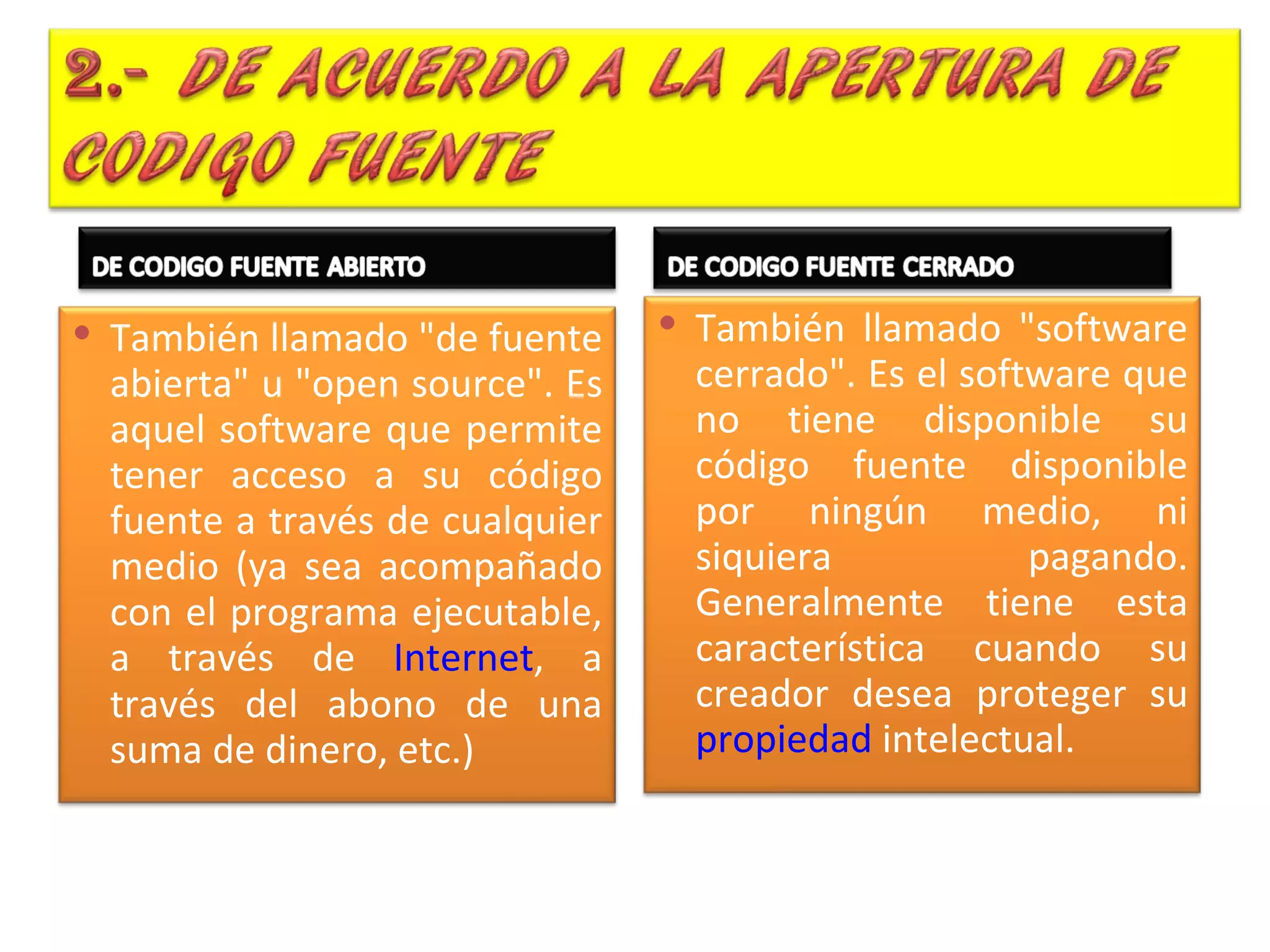  También llamado "de fuente      También llamado "software
  abierta" u "open source". Es    cerrado". Es el software que
  aquel software que permite      no tiene disponible su
  tener acceso a su código        código fuente disponible
  fuente a través de cualquier    por ningún medio, ni
  medio (ya sea acompañado        siquiera            pagando.
  con el programa ejecutable,     Generalmente tiene esta
  a través de Internet, a         característica cuando su
  través del abono de una         creador desea proteger su
  suma de dinero, etc.)           propiedad intelectual.
 