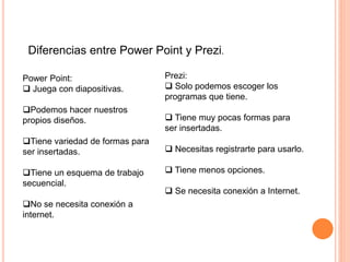 Diferencias entre Power Point y Prezi.
Power Point:
 Juega con diapositivas.
Podemos hacer nuestros
propios diseños.
Tiene variedad de formas para
ser insertadas.
Tiene un esquema de trabajo
secuencial.
No se necesita conexión a
internet.
Prezi:
 Solo podemos escoger los
programas que tiene.
 Tiene muy pocas formas para
ser insertadas.
 Necesitas registrarte para usarlo.
 Tiene menos opciones.
 Se necesita conexión a Internet.
 