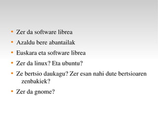 
    Zer da software librea

    Azaldu bere abantailak

    Euskara eta software librea

    Zer da linux? Eta ubuntu?

    Ze bertsio daukagu? Zer esan nahi dute bertsioaren 
     zenbakiek?

    Zer da gnome?
 
