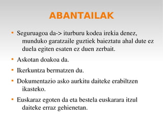 ABANTAILAK

    Seguruagoa da­> iturburu kodea irekia denez, 
      munduko garatzaile guztiek baieztatu ahal dute ez 
      duela egiten esaten ez duen zerbait.

    Askotan doakoa da.

    Ikerkuntza bermatzen du.

    Dokumentazio asko aurkitu daiteke erabiltzen 
     ikasteko.

    Euskaraz egoten da eta bestela euskarara itzul 
     daiteke erraz gehienetan.
 