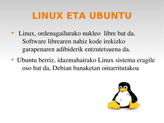 LINUX ETA UBUNTU

     Linux, ordenagailurako nukleo  libre bat da. 
      Software librearen nahiz kode irekizko 
      garapenaren adibiderik entzutetsuena da.

    Ubuntu berriz, idazmahairako Linux sistema eragile 
     oso bat da, Debian banaketan oinarritutakoa
 