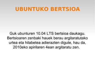 UBUNTUKO BERTSIOA



 Guk ubunturen 10.04 LTS bertsioa daukagu.
Bertsioaren zenbaki hauek berau argitaratutako
 urtea eta hilabetea adierazten digute, hau da,
    2010eko apirilaren 4ean argitaratu zen.
 
