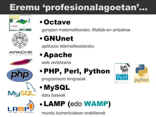 Eremu ‘profesionalagoetan’... Octave   garapen matematikorako, Matlab-en antzekoa GNUnet   aplikazio telematikoetarako Apache web zerbitzaria PHP, Perl, Python   programazio lengoaiak MySQL   datu baseak LAMP ( edo   WAMP )   mundu komertzialean erabilienak 