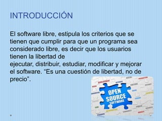 INTRODUCCIÓN
El software libre, estipula los criterios que se
tienen que cumplir para que un programa sea
considerado libre, es decir que los usuarios
tienen la libertad de
ejecutar, distribuir, estudiar, modificar y mejorar
el software. “Es una cuestión de libertad, no de
precio”.