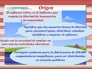 Origen
El software Libre, es el Software que 
respeta la libertad de losusuarios 
y la comunidad.
Significa que las usuarios tienen la libertad
 para ejecutar,Copiar, distribuir, estudiar, 
modificar y mejorar el software.
Surgio con la necesidad de ampliar un 
poco mas las actividades educativas.
Portugal: combenio para la fabricacion de 250.000 
computadoras magallanes, para ser distribuidas
en escuelas publicas.
 