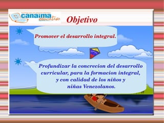 Objetivo
Promover el desarrollo integral.
Profundizar la concrecion del desarrollo 
curricular, para la formacion integral, 
y con calidad de los niños y 
niñas Venezolanos.
 