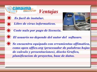 Ventajas
Es facil de instalar.
Libre de virus informaticos.
Coste nulo por pago de licencia.
El usuario no depende del autor del  software.
Se encuentra equipado con erramientas offimatica, 
como open office.org (procesador de palabras hojas 
de calculo y presentaciones), diseño Grafico, 
planificacion de proyectos, base de datos.
 
