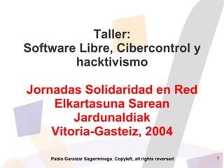 Taller:
Software Libre, Cibercontrol y
        hacktivismo

Jornadas Solidaridad en Red
    Elkartasuna Sarean
        Jardunaldiak
    Vitoria-Gasteiz, 2004
                                                                1
    Pablo Garaizar Sagarminaga. Copyleft, all rights reversed