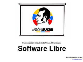 Unidad Curricular Electiva: Software Libre




               Presentación Inicial de la Unidad Curricular 


            Software Libre
                                                                    Por Stephenson Prieto
                                                               Stephenson Prieto (prietost@gmail.com)
                                                                  Fundación Misión Sucre – Venezuela
 