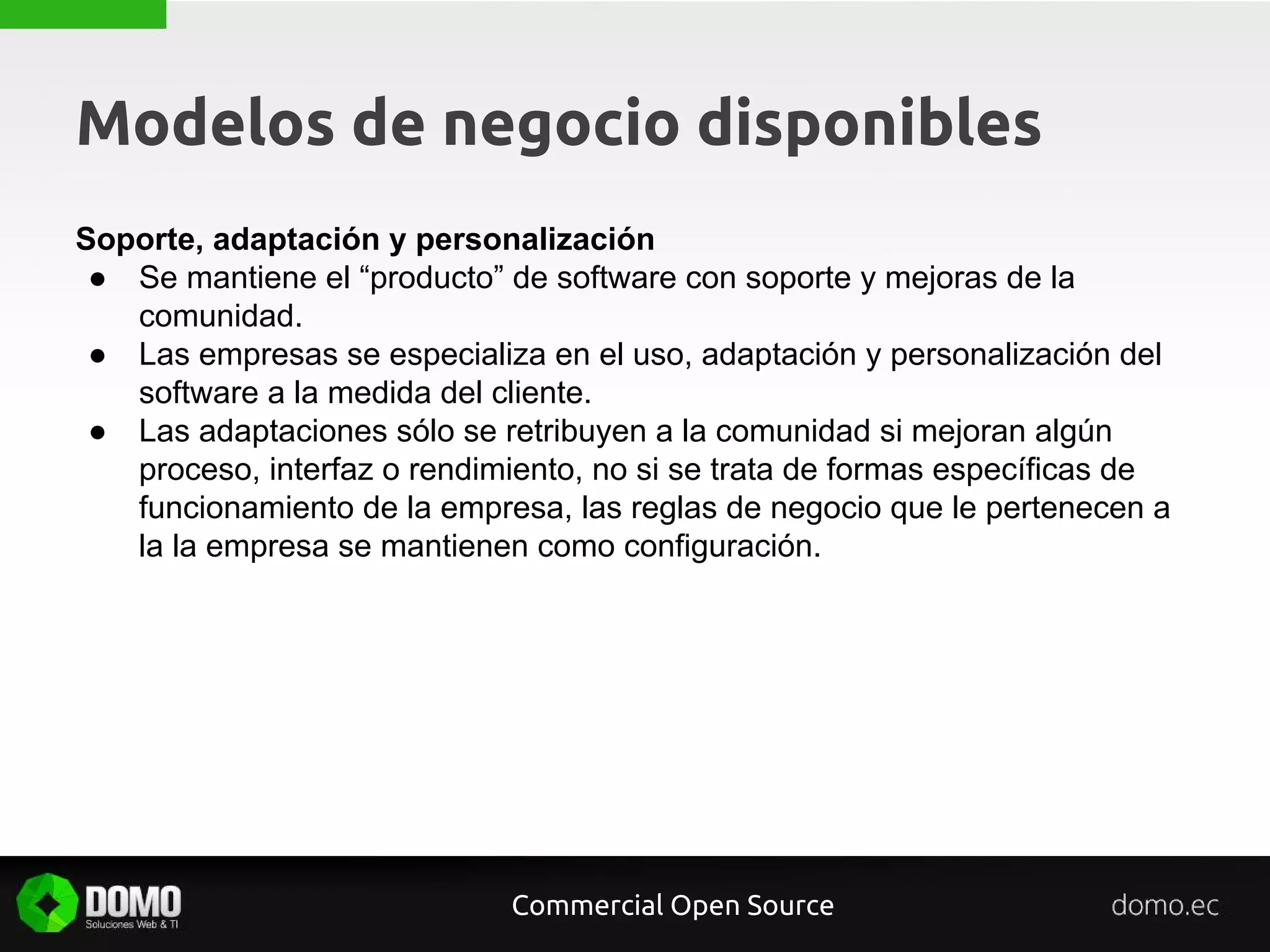 Modelos de negocio disponibles
Soporte, adaptación y personalización
● Se mantiene el “producto” de software con soporte y mejoras de la
comunidad.
● Las empresas se especializa en el uso, adaptación y personalización del
software a la medida del cliente.
● Las adaptaciones sólo se retribuyen a la comunidad si mejoran algún
proceso, interfaz o rendimiento, no si se trata de formas específicas de
funcionamiento de la empresa, las reglas de negocio que le pertenecen a
la la empresa se mantienen como configuración.
Commercial Open Source
 