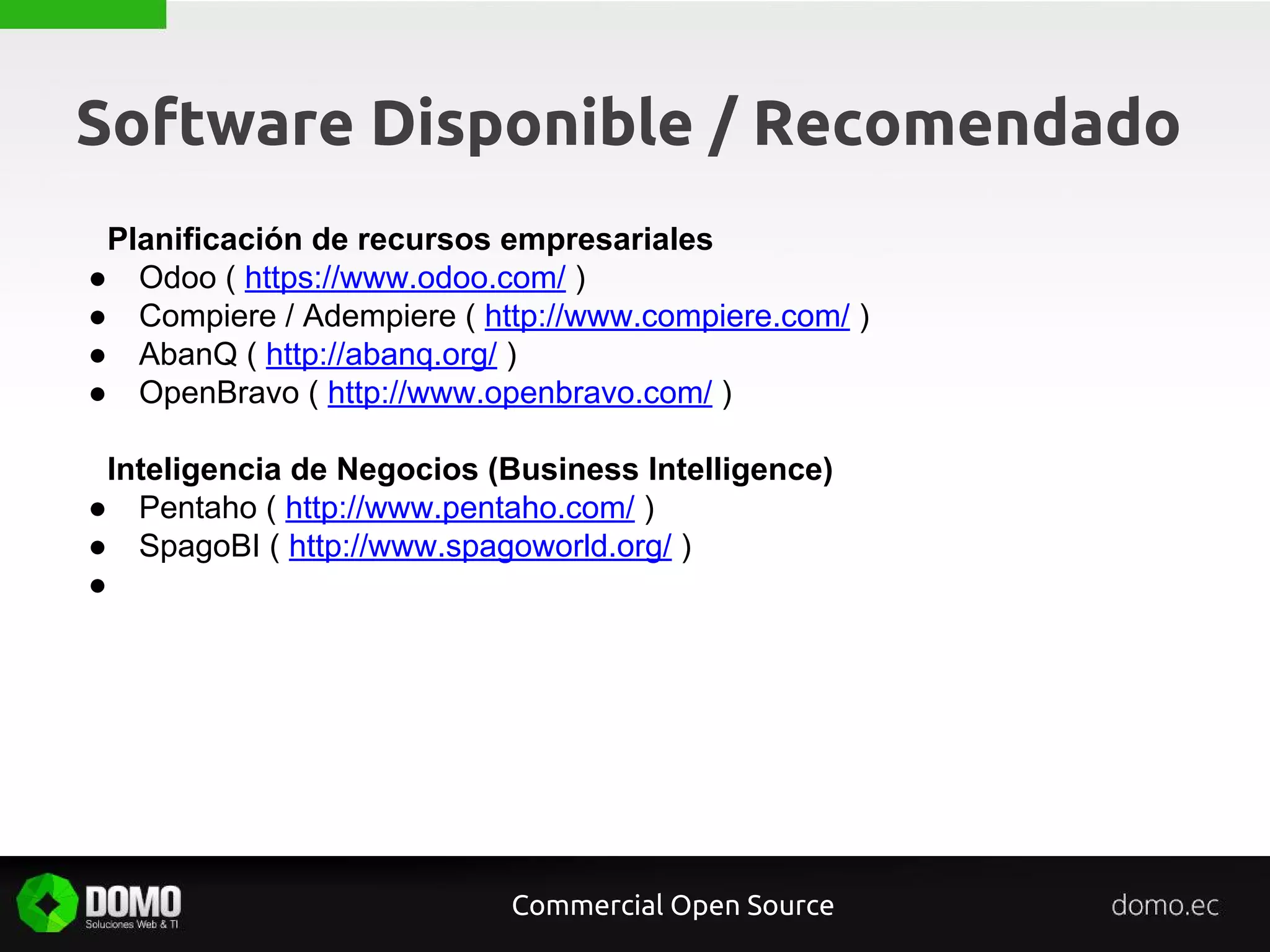 Software Disponible / Recomendado
Planificación de recursos empresariales
● Odoo ( https://www.odoo.com/ )
● Compiere / Adempiere ( http://www.compiere.com/ )
● AbanQ ( http://abanq.org/ )
● OpenBravo ( http://www.openbravo.com/ )
Inteligencia de Negocios (Business Intelligence)
● Pentaho ( http://www.pentaho.com/ )
● SpagoBI ( http://www.spagoworld.org/ )
●
Commercial Open Source
 