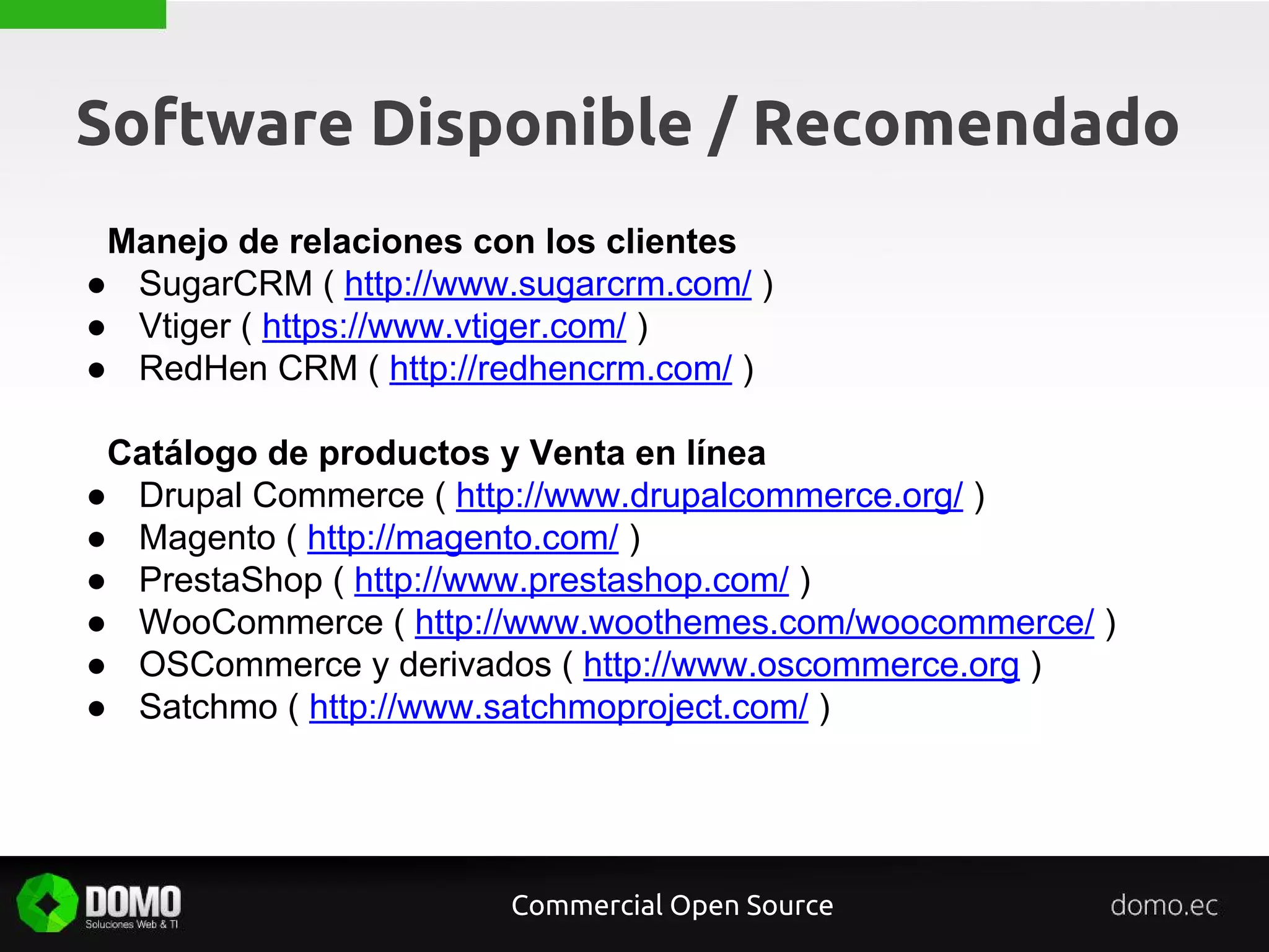 Software Disponible / Recomendado
Manejo de relaciones con los clientes
● SugarCRM ( http://www.sugarcrm.com/ )
● Vtiger ( https://www.vtiger.com/ )
● RedHen CRM ( http://redhencrm.com/ )
Catálogo de productos y Venta en línea
● Drupal Commerce ( http://www.drupalcommerce.org/ )
● Magento ( http://magento.com/ )
● PrestaShop ( http://www.prestashop.com/ )
● WooCommerce ( http://www.woothemes.com/woocommerce/ )
● OSCommerce y derivados ( http://www.oscommerce.org )
● Satchmo ( http://www.satchmoproject.com/ )
Commercial Open Source
 