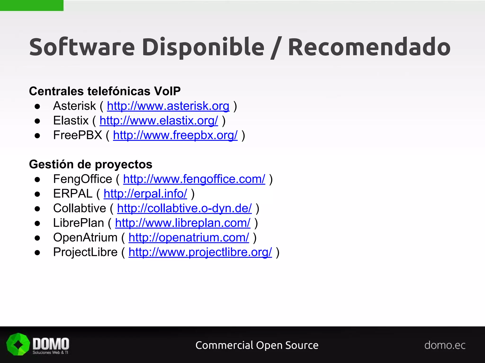 Software Disponible / Recomendado
Centrales telefónicas VoIP
● Asterisk ( http://www.asterisk.org )
● Elastix ( http://www.elastix.org/ )
● FreePBX ( http://www.freepbx.org/ )
Gestión de proyectos
● FengOffice ( http://www.fengoffice.com/ )
● ERPAL ( http://erpal.info/ )
● Collabtive ( http://collabtive.o-dyn.de/ )
● LibrePlan ( http://www.libreplan.com/ )
● OpenAtrium ( http://openatrium.com/ )
● ProjectLibre ( http://www.projectlibre.org/ )
Commercial Open Source
 