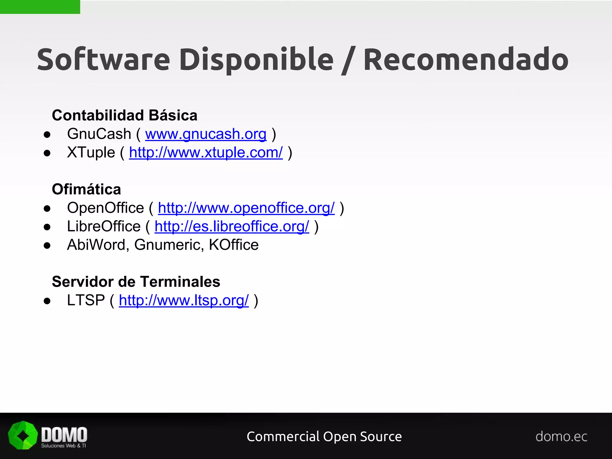 Software Disponible / Recomendado
Contabilidad Básica
● GnuCash ( www.gnucash.org )
● XTuple ( http://www.xtuple.com/ )
Ofimática
● OpenOffice ( http://www.openoffice.org/ )
● LibreOffice ( http://es.libreoffice.org/ )
● AbiWord, Gnumeric, KOffice
Servidor de Terminales
● LTSP ( http://www.ltsp.org/ )
Commercial Open Source
 