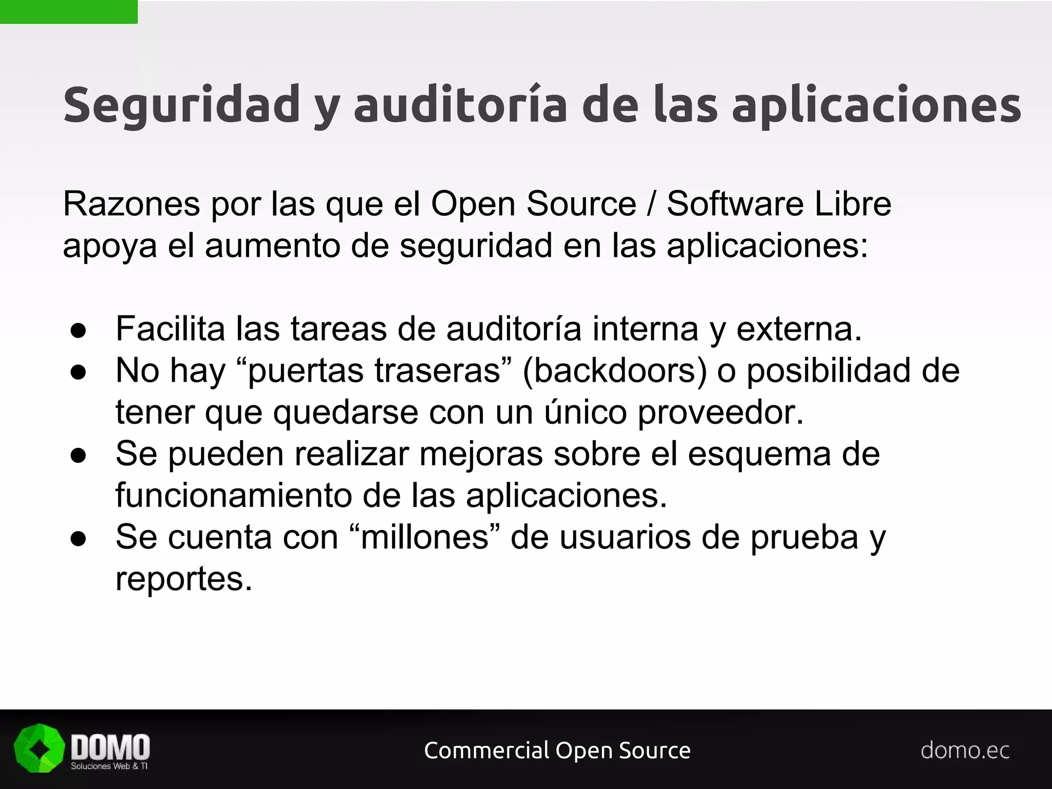 Seguridad y auditoría de las aplicaciones
Razones por las que el Open Source / Software Libre
apoya el aumento de seguridad en las aplicaciones:
● Facilita las tareas de auditoría interna y externa.
● No hay “puertas traseras” (backdoors) o posibilidad de
tener que quedarse con un único proveedor.
● Se pueden realizar mejoras sobre el esquema de
funcionamiento de las aplicaciones.
● Se cuenta con “millones” de usuarios de prueba y
reportes.
Commercial Open Source
 
