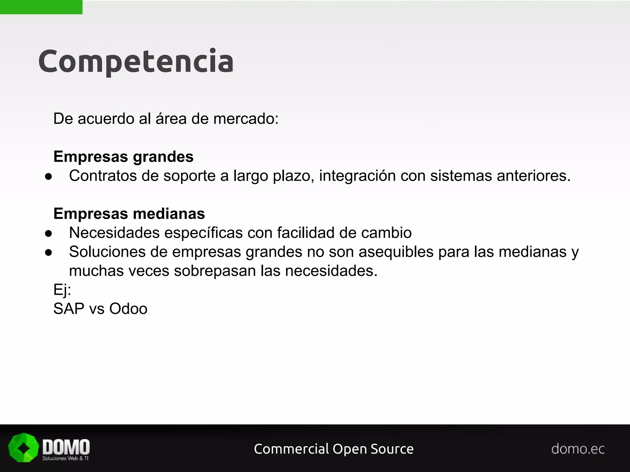 Competencia
De acuerdo al área de mercado:
Empresas grandes
● Contratos de soporte a largo plazo, integración con sistemas anteriores.
Empresas medianas
● Necesidades específicas con facilidad de cambio
● Soluciones de empresas grandes no son asequibles para las medianas y
muchas veces sobrepasan las necesidades.
Ej:
SAP vs Odoo
Commercial Open Source
 