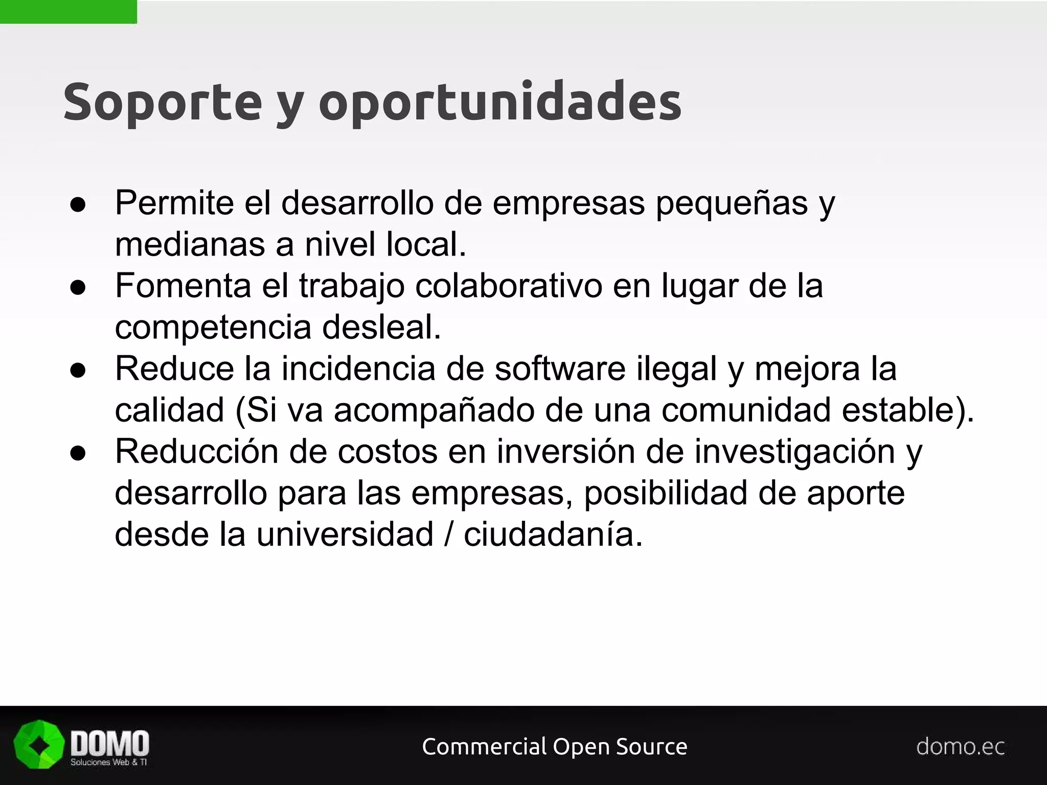 Soporte y oportunidades
● Permite el desarrollo de empresas pequeñas y
medianas a nivel local.
● Fomenta el trabajo colaborativo en lugar de la
competencia desleal.
● Reduce la incidencia de software ilegal y mejora la
calidad (Si va acompañado de una comunidad estable).
● Reducción de costos en inversión de investigación y
desarrollo para las empresas, posibilidad de aporte
desde la universidad / ciudadanía.
Commercial Open Source
 