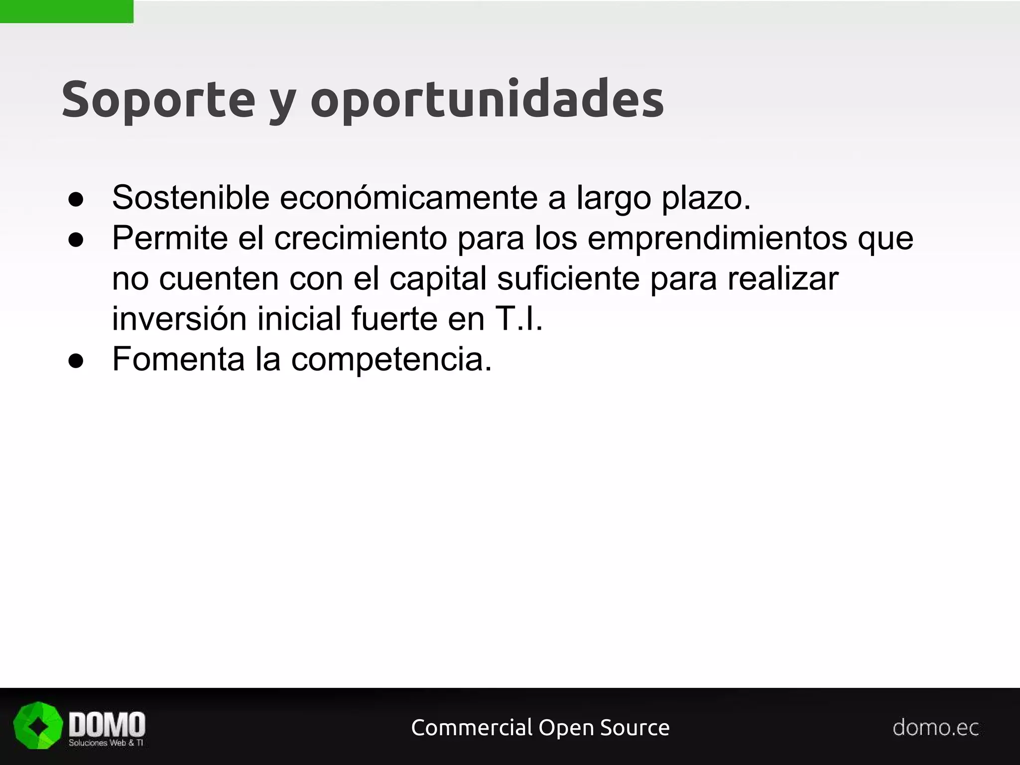 Soporte y oportunidades
● Sostenible económicamente a largo plazo.
● Permite el crecimiento para los emprendimientos que
no cuenten con el capital suficiente para realizar
inversión inicial fuerte en T.I.
● Fomenta la competencia.
Commercial Open Source
 