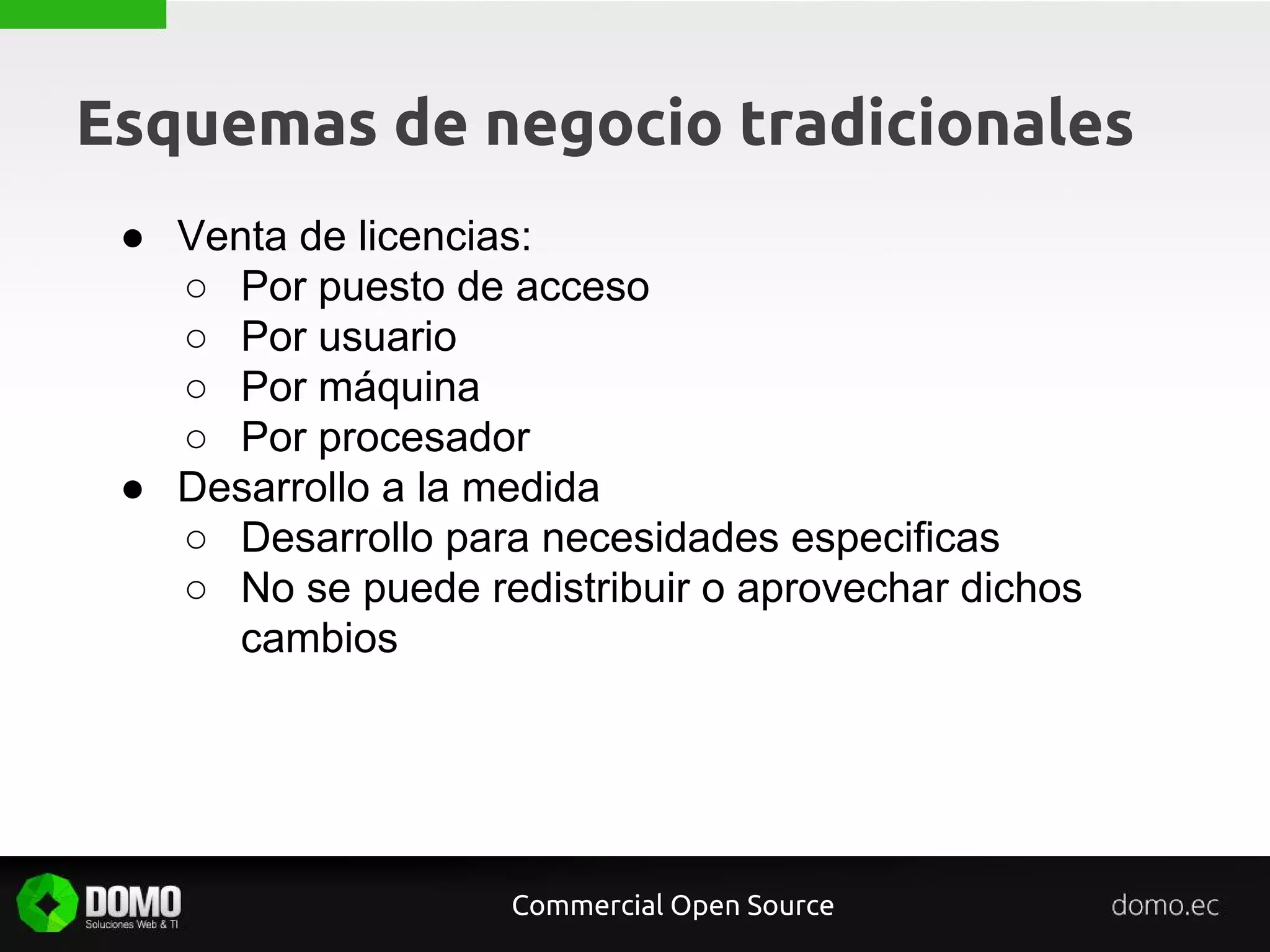 Esquemas de negocio tradicionales
Commercial Open Source
● Venta de licencias:
○ Por puesto de acceso
○ Por usuario
○ Por máquina
○ Por procesador
● Desarrollo a la medida
○ Desarrollo para necesidades especificas
○ No se puede redistribuir o aprovechar dichos
cambios
 