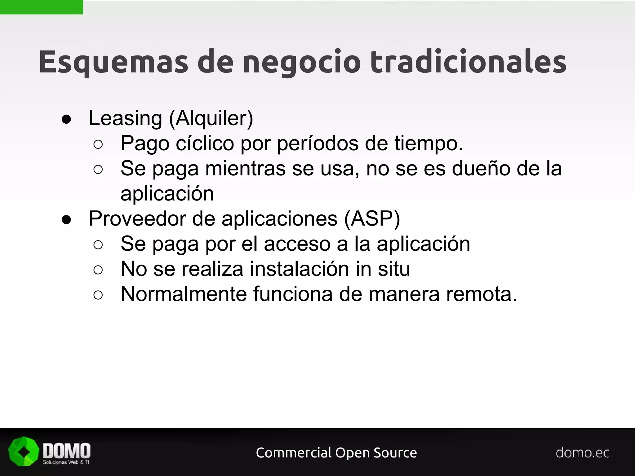 Esquemas de negocio tradicionales
Commercial Open Source
● Leasing (Alquiler)
○ Pago cíclico por períodos de tiempo.
○ Se paga mientras se usa, no se es dueño de la
aplicación
● Proveedor de aplicaciones (ASP)
○ Se paga por el acceso a la aplicación
○ No se realiza instalación in situ
○ Normalmente funciona de manera remota.
 