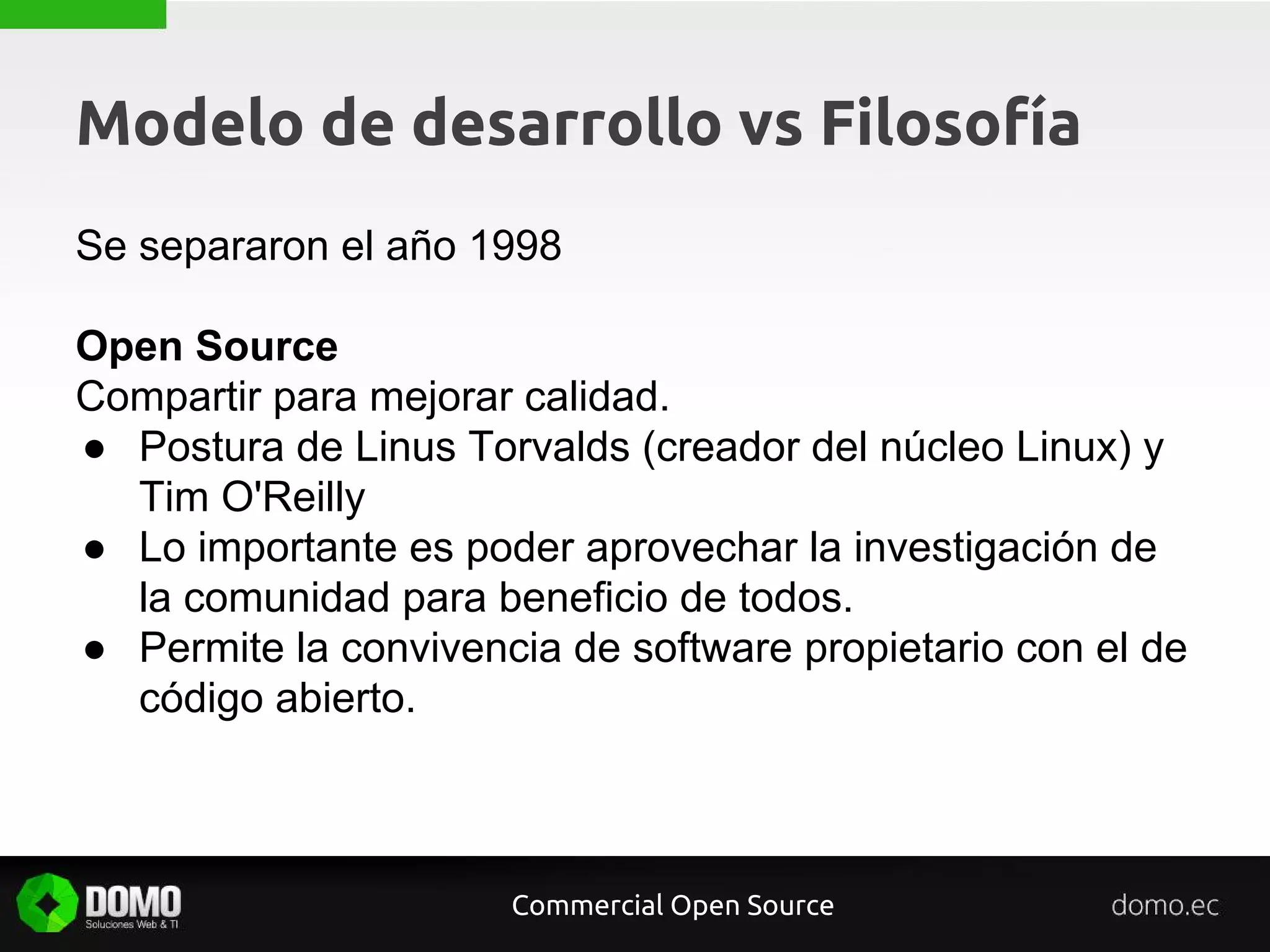 Modelo de desarrollo vs Filosofía
Se separaron el año 1998
Open Source
Compartir para mejorar calidad.
● Postura de Linus Torvalds (creador del núcleo Linux) y
Tim O'Reilly
● Lo importante es poder aprovechar la investigación de
la comunidad para beneficio de todos.
● Permite la convivencia de software propietario con el de
código abierto.
Commercial Open Source
 